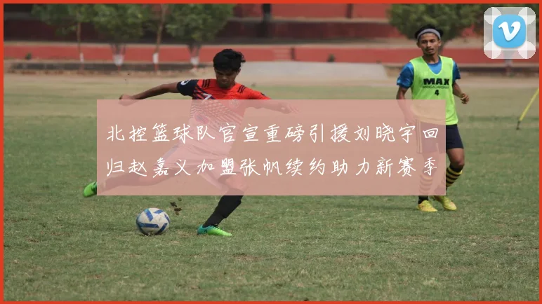 北控篮球队官宣重磅引援刘晓宇回归赵嘉义加盟张帆续约助力新赛季
