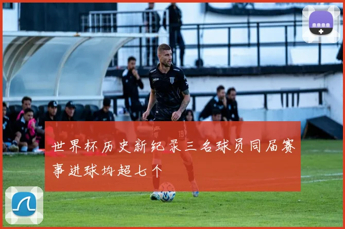 世界杯历史新纪录三名球员同届赛事进球均超七个