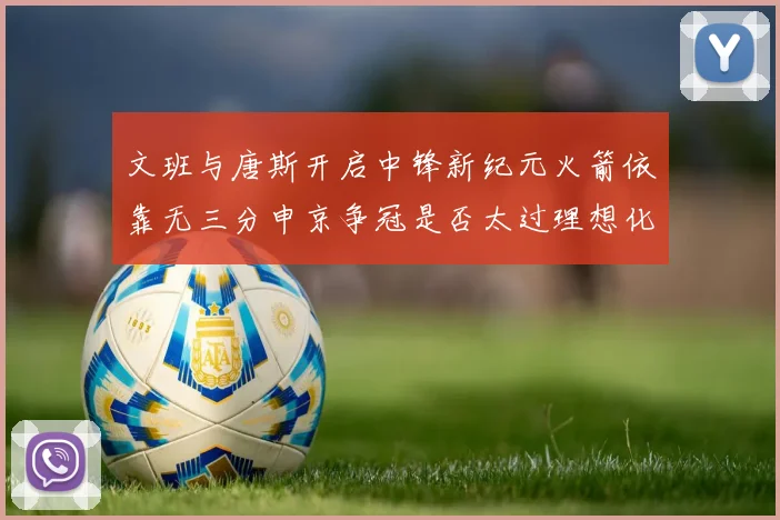 文班与唐斯开启中锋新纪元火箭依靠无三分申京争冠是否太过理想化