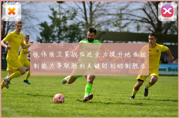 张伟丽卫冕战临近全力提升地面控制能力争取胜利关键时刻的制胜法宝