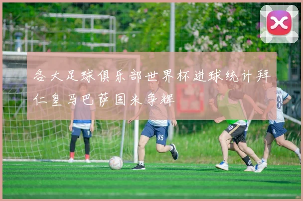 各大足球俱乐部世界杯进球统计拜仁皇马巴萨国米争辉